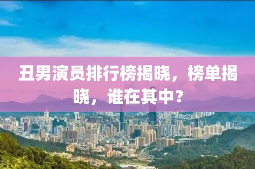 丑男演员排行榜揭晓，榜单揭晓，谁在其中？