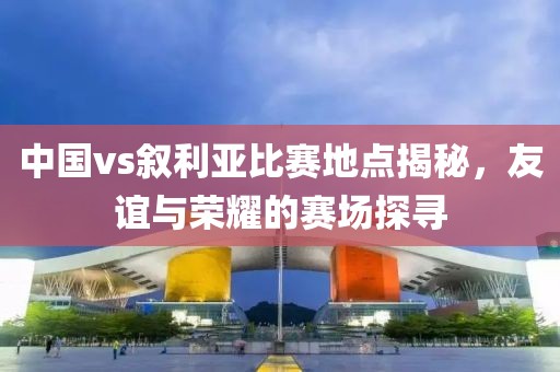 中国vs叙利亚比赛地点揭秘，友谊与荣耀的赛场探寻