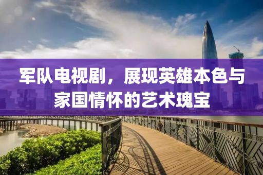 军队电视剧，展现英雄本色与家国情怀的艺术瑰宝