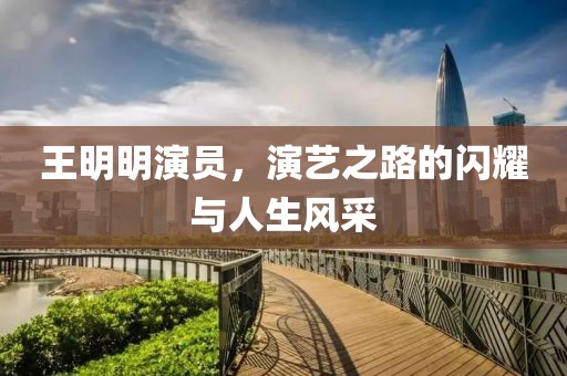 王明明演员，演艺之路的闪耀与人生风采