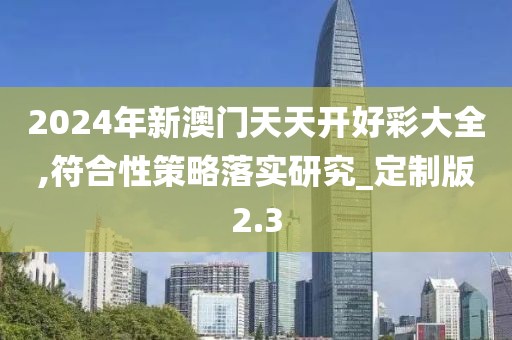 2024年新澳门天天开好彩大全,符合性策略落实研究_定制版2.3