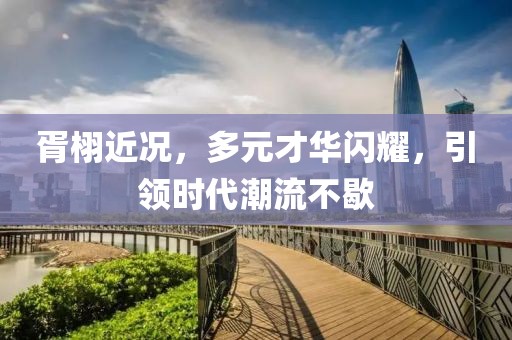 胥栩近况，多元才华闪耀，引领时代潮流不歇