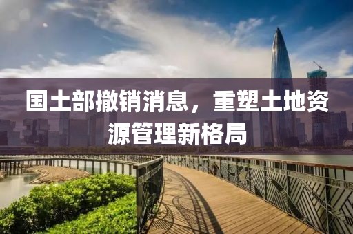 国土部撤销消息，重塑土地资源管理新格局