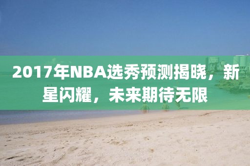 2017年NBA选秀预测揭晓，新星闪耀，未来期待无限
