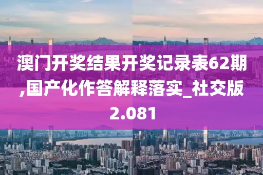 澳门开奖结果开奖记录表62期,国产化作答解释落实_社交版2.081