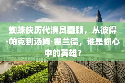 蜘蛛侠历代演员回顾，从彼得·帕克到汤姆·霍兰德，谁是你心中的英雄？