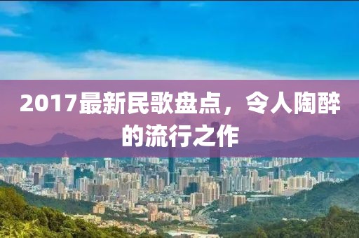 2017最新民歌盘点，令人陶醉的流行之作