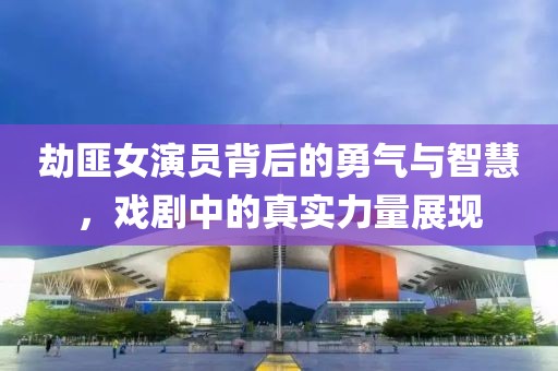 劫匪女演员背后的勇气与智慧，戏剧中的真实力量展现