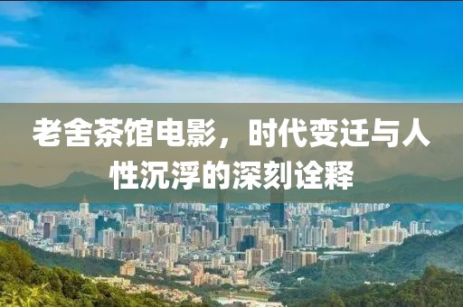 老舍茶馆电影，时代变迁与人性沉浮的深刻诠释