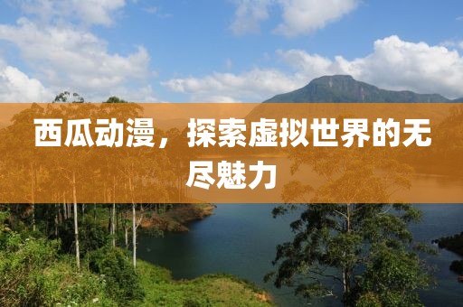 西瓜动漫，探索虚拟世界的无尽魅力