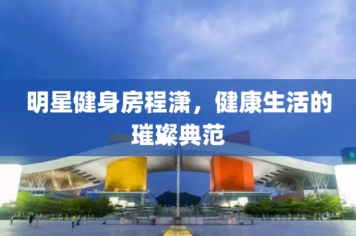 明星健身房程潇，健康生活的璀璨典范