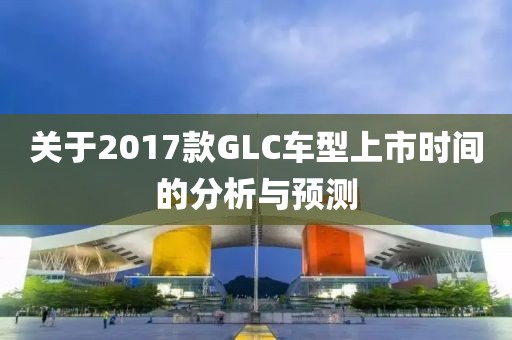 关于2017款GLC车型上市时间的分析与预测
