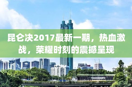 昆仑决2017最新一期，热血激战，荣耀时刻的震撼呈现