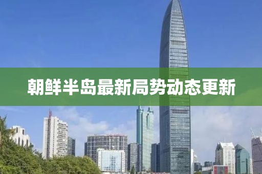 朝鲜半岛最新局势动态更新