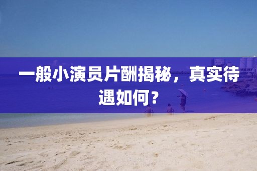 一般小演员片酬揭秘，真实待遇如何？