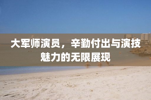 大军师演员，辛勤付出与演技魅力的无限展现