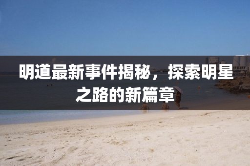 明道最新事件揭秘，探索明星之路的新篇章