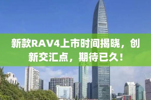 新款RAV4上市时间揭晓，创新交汇点，期待已久！