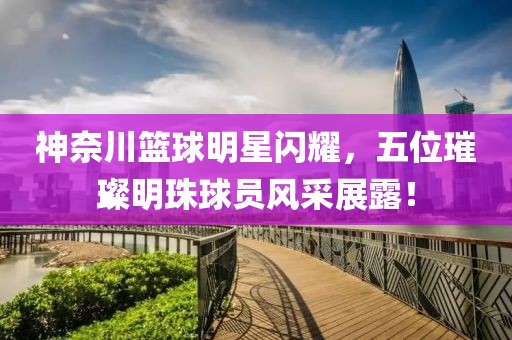 神奈川篮球明星闪耀，五位璀璨明珠球员风采展露！