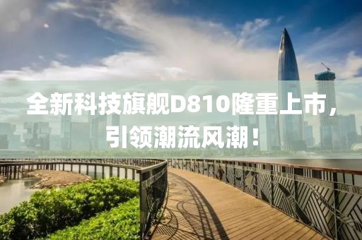 全新科技旗舰D810隆重上市，引领潮流风潮！