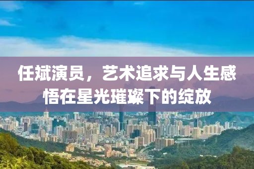任斌演员，艺术追求与人生感悟在星光璀璨下的绽放