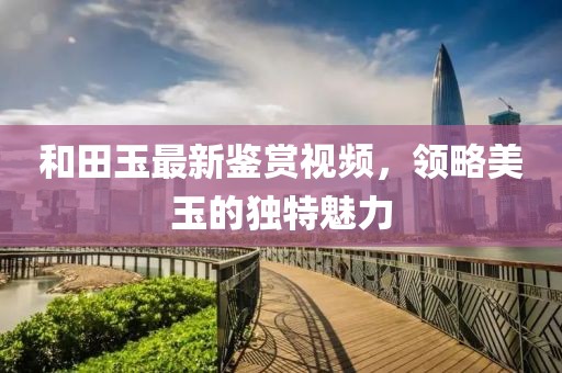 和田玉最新鉴赏视频，领略美玉的独特魅力