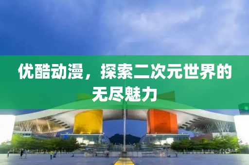 优酷动漫，探索二次元世界的无尽魅力