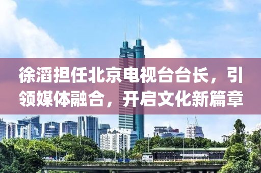 徐滔担任北京电视台台长，引领媒体融合，开启文化新篇章