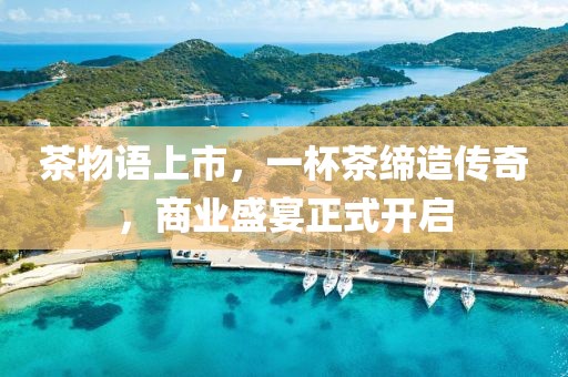 茶物语上市，一杯茶缔造传奇，商业盛宴正式开启