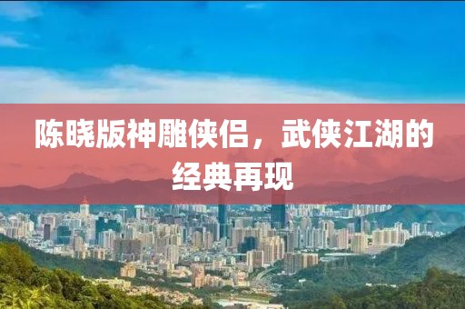 陈晓版神雕侠侣，武侠江湖的经典再现