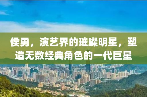 侯勇，演艺界的璀璨明星，塑造无数经典角色的一代巨星