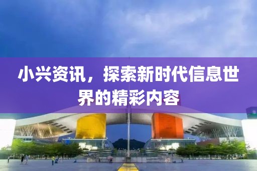 小兴资讯，探索新时代信息世界的精彩内容