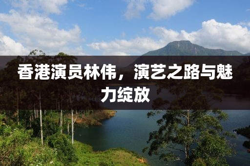 香港演员林伟，演艺之路与魅力绽放