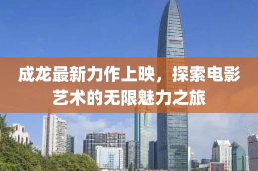 成龙最新力作上映，探索电影艺术的无限魅力之旅