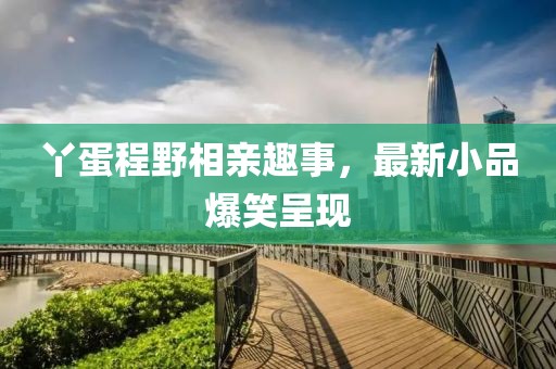丫蛋程野相亲趣事，最新小品爆笑呈现