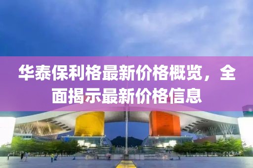 华泰保利格最新价格概览，全面揭示最新价格信息