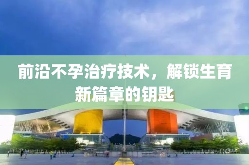 前沿不孕治疗技术，解锁生育新篇章的钥匙