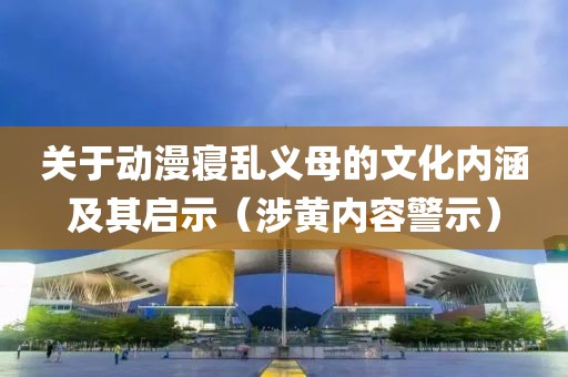 关于动漫寝乱义母的文化内涵及其启示（涉黄内容警示）