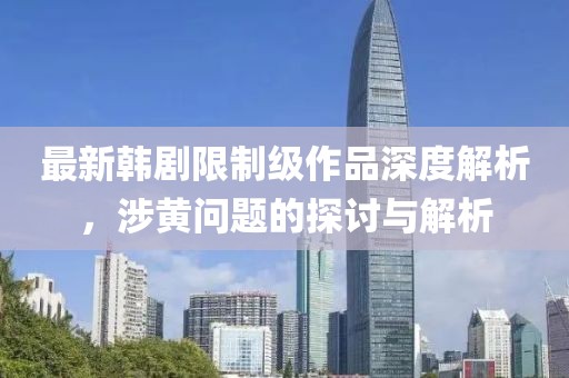 最新韩剧限制级作品深度解析，涉黄问题的探讨与解析
