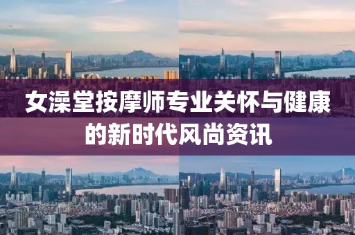 女澡堂按摩师专业关怀与健康的新时代风尚资讯