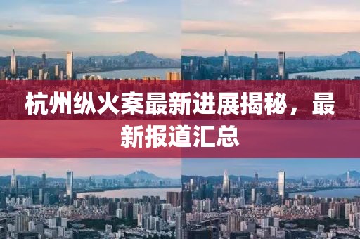 杭州纵火案最新进展揭秘，最新报道汇总