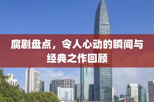 腐剧盘点，令人心动的瞬间与经典之作回顾