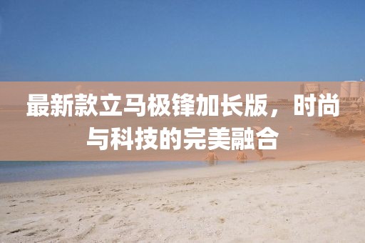 最新款立马极锋加长版，时尚与科技的完美融合