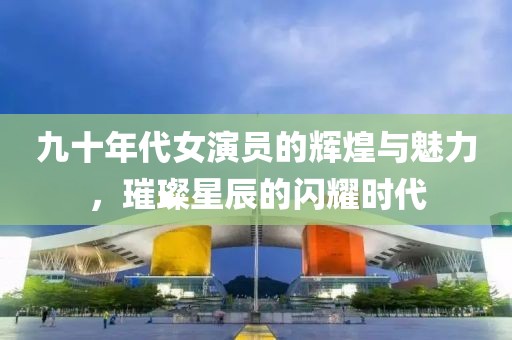 九十年代女演员的辉煌与魅力，璀璨星辰的闪耀时代
