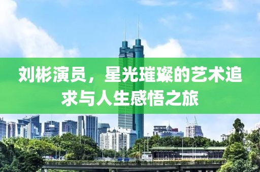刘彬演员，星光璀璨的艺术追求与人生感悟之旅