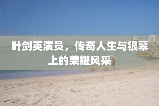 叶剑英演员，传奇人生与银幕上的荣耀风采