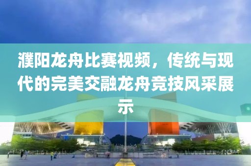 濮阳龙舟比赛视频，传统与现代的完美交融龙舟竞技风采展示