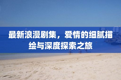 最新浪漫剧集，爱情的细腻描绘与深度探索之旅