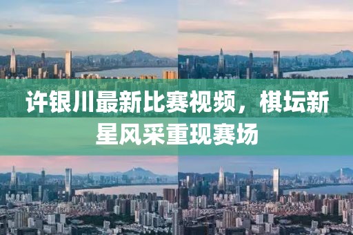 许银川最新比赛视频，棋坛新星风采重现赛场