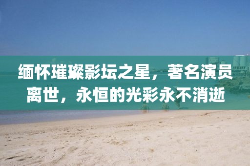 缅怀璀璨影坛之星，著名演员离世，永恒的光彩永不消逝